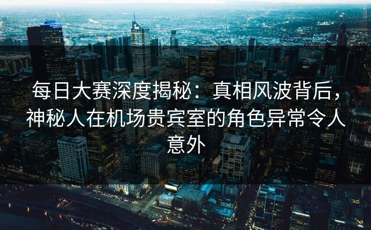每日大赛深度揭秘：真相风波背后，神秘人在机场贵宾室的角色异常令人意外