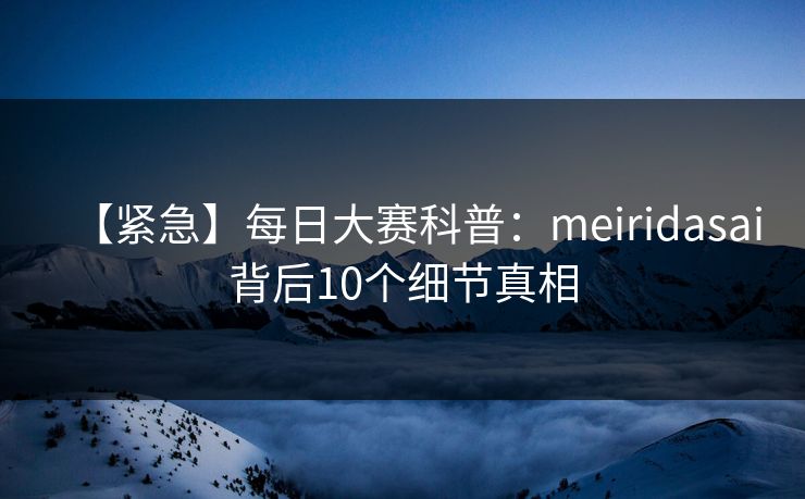 【紧急】每日大赛科普：meiridasai背后10个细节真相