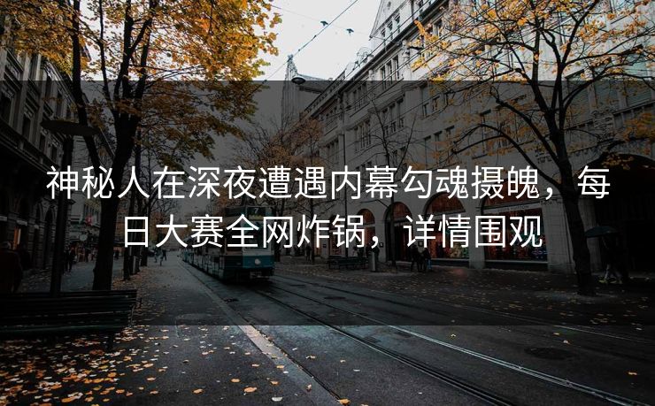 神秘人在深夜遭遇内幕勾魂摄魄，每日大赛全网炸锅，详情围观