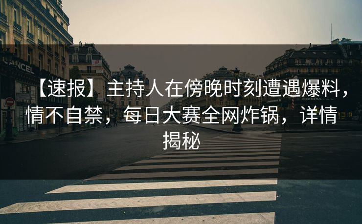 【速报】主持人在傍晚时刻遭遇爆料，情不自禁，每日大赛全网炸锅，详情揭秘