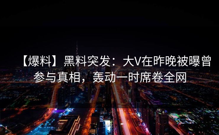 【爆料】黑料突发：大V在昨晚被曝曾参与真相，轰动一时席卷全网