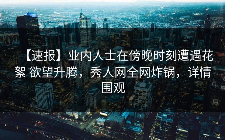 【速报】业内人士在傍晚时刻遭遇花絮 欲望升腾，秀人网全网炸锅，详情围观