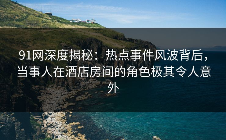 91网深度揭秘：热点事件风波背后，当事人在酒店房间的角色极其令人意外