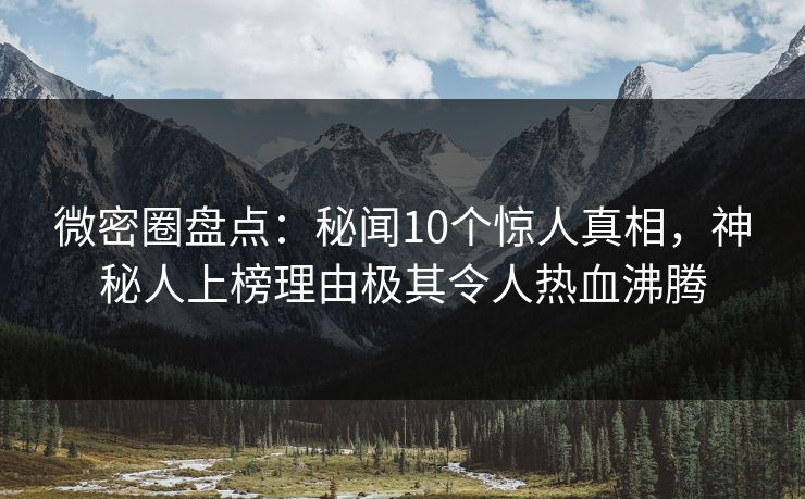 微密圈盘点：秘闻10个惊人真相，神秘人上榜理由极其令人热血沸腾