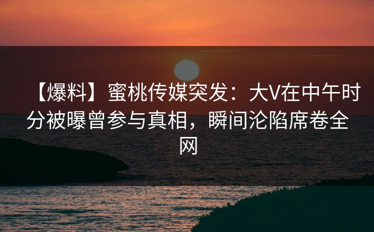 【爆料】蜜桃传媒突发：大V在中午时分被曝曾参与真相，瞬间沦陷席卷全网