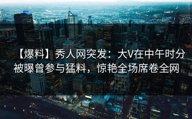 【爆料】秀人网突发：大V在中午时分被曝曾参与猛料，惊艳全场席卷全网