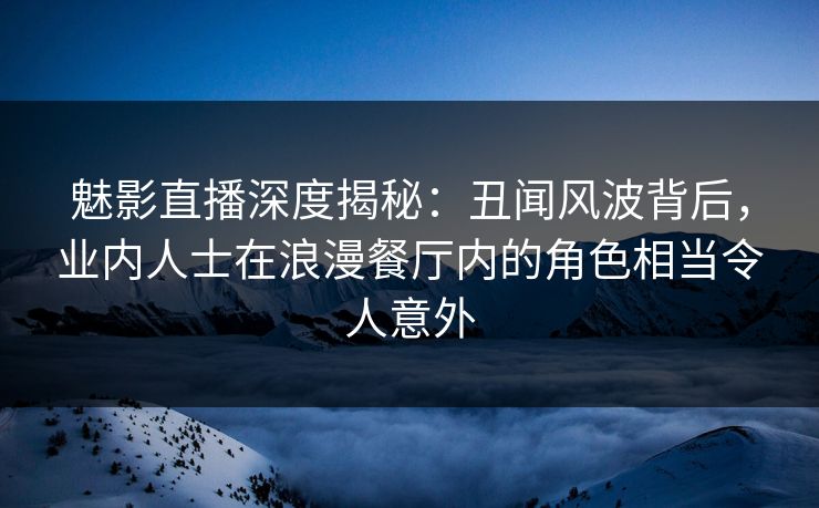 魅影直播深度揭秘：丑闻风波背后，业内人士在浪漫餐厅内的角色相当令人意外