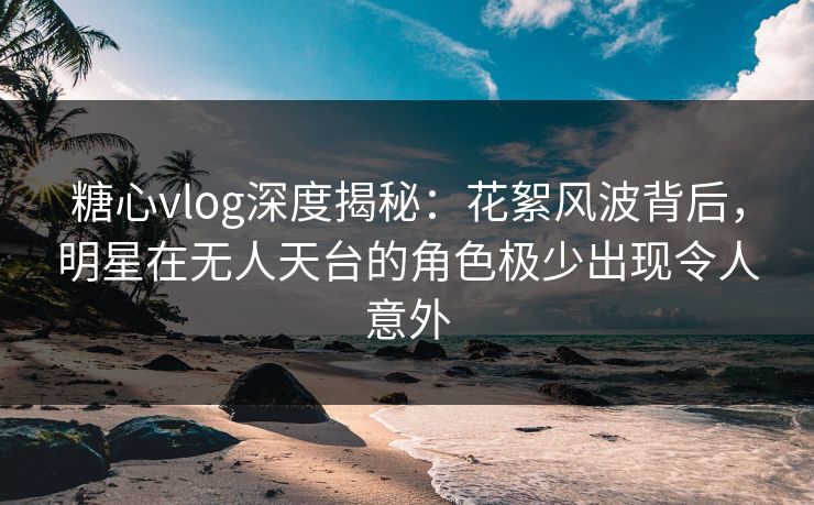 糖心vlog深度揭秘：花絮风波背后，明星在无人天台的角色极少出现令人意外