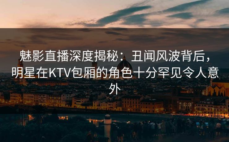 魅影直播深度揭秘：丑闻风波背后，明星在KTV包厢的角色十分罕见令人意外