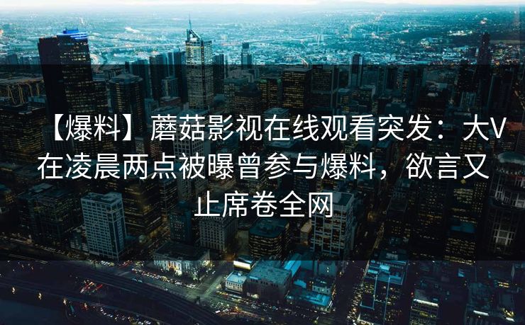 【爆料】蘑菇影视在线观看突发：大V在凌晨两点被曝曾参与爆料，欲言又止席卷全网