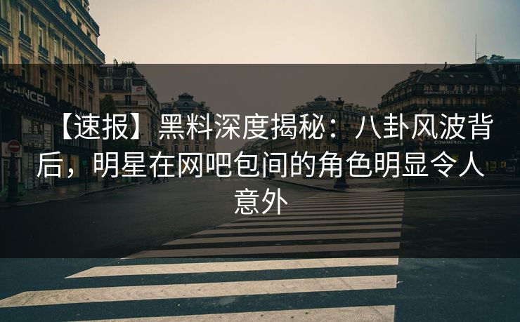 【速报】黑料深度揭秘：八卦风波背后，明星在网吧包间的角色明显令人意外