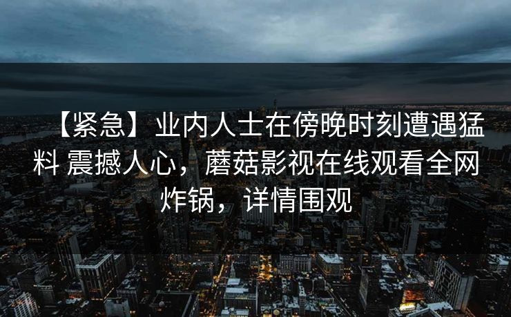 【紧急】业内人士在傍晚时刻遭遇猛料 震撼人心，蘑菇影视在线观看全网炸锅，详情围观