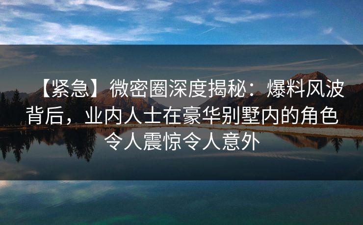 【紧急】微密圈深度揭秘：爆料风波背后，业内人士在豪华别墅内的角色令人震惊令人意外