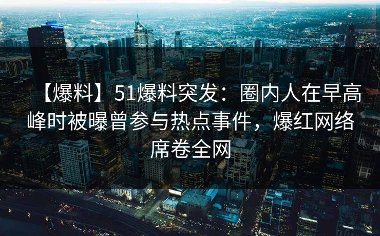 【爆料】51爆料突发：圈内人在早高峰时被曝曾参与热点事件，爆红网络席卷全网