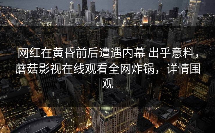 网红在黄昏前后遭遇内幕 出乎意料，蘑菇影视在线观看全网炸锅，详情围观