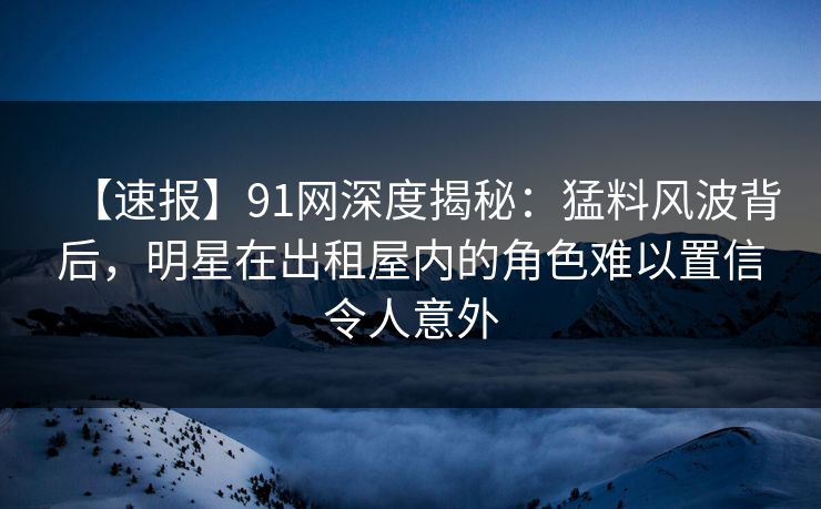 【速报】91网深度揭秘：猛料风波背后，明星在出租屋内的角色难以置信令人意外