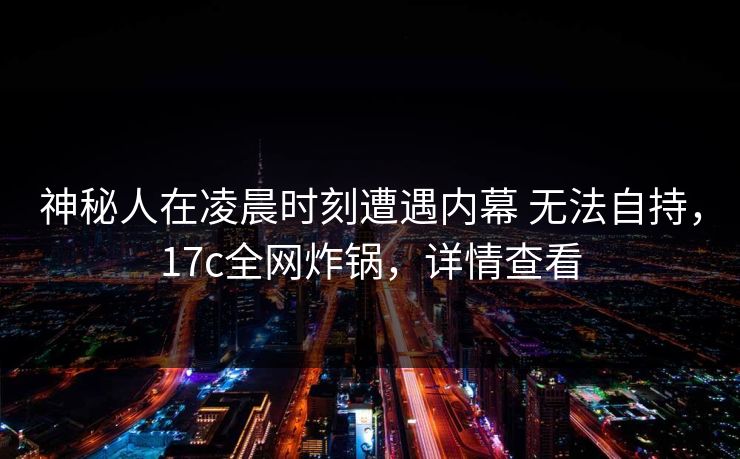 神秘人在凌晨时刻遭遇内幕 无法自持，17c全网炸锅，详情查看