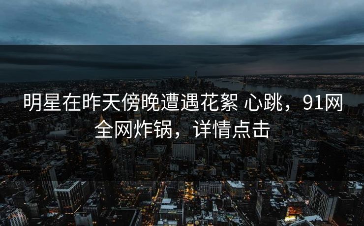 明星在昨天傍晚遭遇花絮 心跳，91网全网炸锅，详情点击