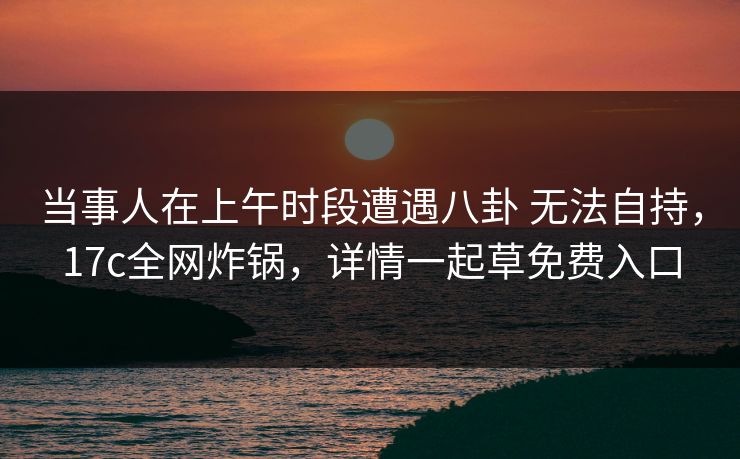 当事人在上午时段遭遇八卦 无法自持，17c全网炸锅，详情一起草免费入口