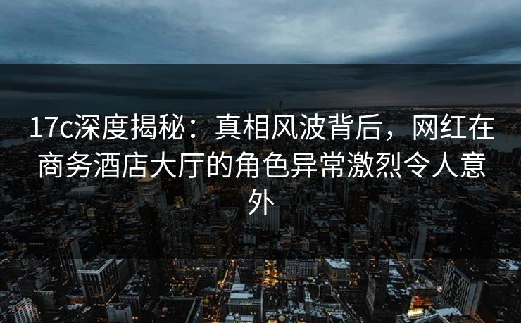 17c深度揭秘：真相风波背后，网红在商务酒店大厅的角色异常激烈令人意外