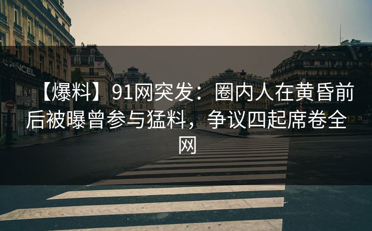 【爆料】91网突发：圈内人在黄昏前后被曝曾参与猛料，争议四起席卷全网