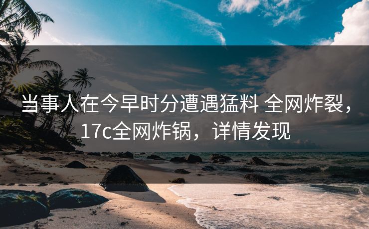 当事人在今早时分遭遇猛料 全网炸裂，17c全网炸锅，详情发现