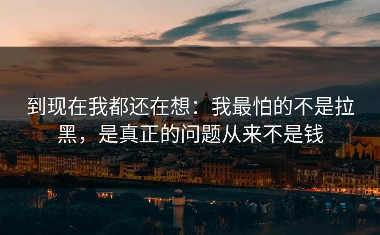 到现在我都还在想：我最怕的不是拉黑，是真正的问题从来不是钱