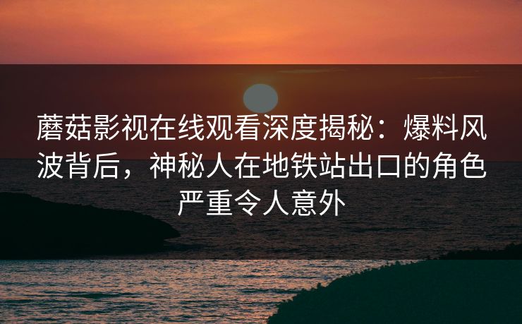 蘑菇影视在线观看深度揭秘：爆料风波背后，神秘人在地铁站出口的角色严重令人意外