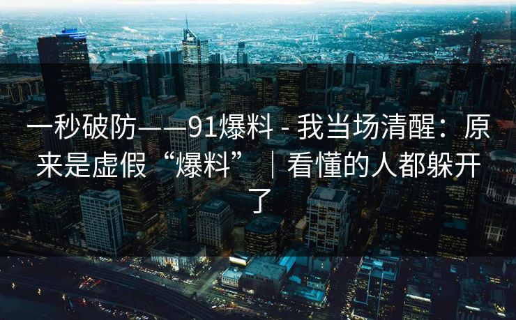 一秒破防——91爆料 - 我当场清醒：原来是虚假“爆料”｜看懂的人都躲开了
