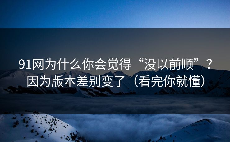 91网为什么你会觉得“没以前顺”？因为版本差别变了（看完你就懂）