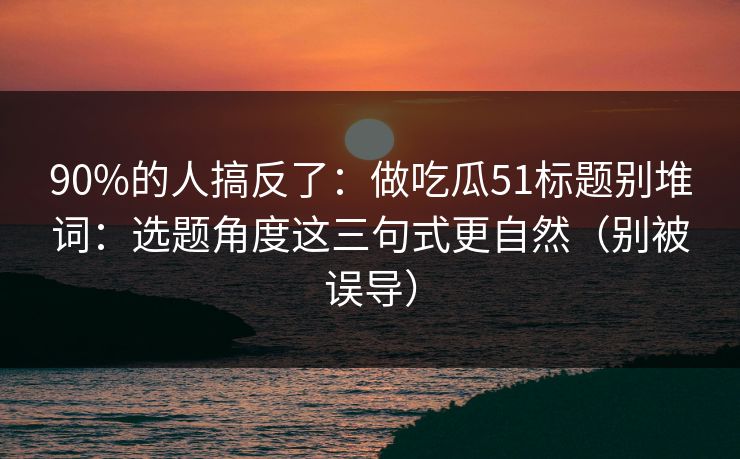 90%的人搞反了：做吃瓜51标题别堆词：选题角度这三句式更自然（别被误导）