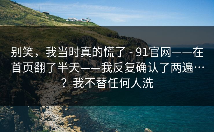别笑，我当时真的慌了 - 91官网——在首页翻了半天——我反复确认了两遍…？我不替任何人洗