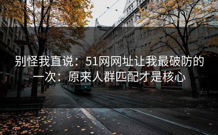 别怪我直说：51网网址让我最破防的一次：原来人群匹配才是核心