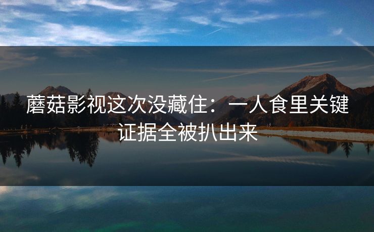 蘑菇影视这次没藏住：一人食里关键证据全被扒出来