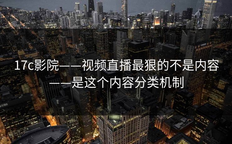 17c影院——视频直播最狠的不是内容——是这个内容分类机制