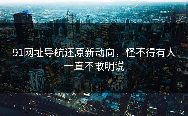 91网址导航还原新动向，怪不得有人一直不敢明说