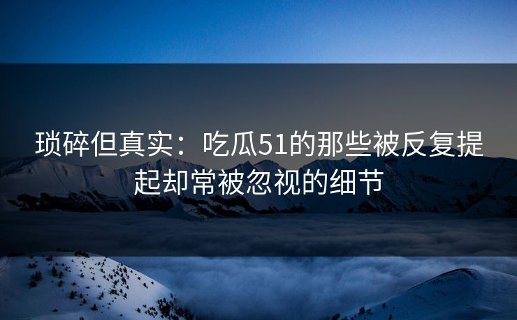 琐碎但真实：吃瓜51的那些被反复提起却常被忽视的细节