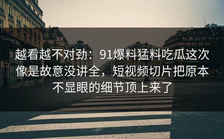 越看越不对劲：91爆料猛料吃瓜这次像是故意没讲全，短视频切片把原本不显眼的细节顶上来了