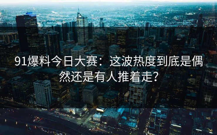 91爆料今日大赛：这波热度到底是偶然还是有人推着走？