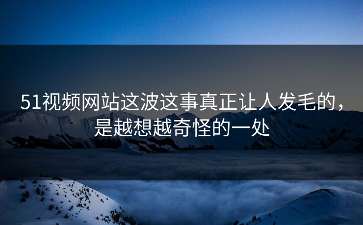 51视频网站这波这事真正让人发毛的，是越想越奇怪的一处